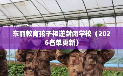 东丽教育孩子叛逆封闭学校（2026名单更新）