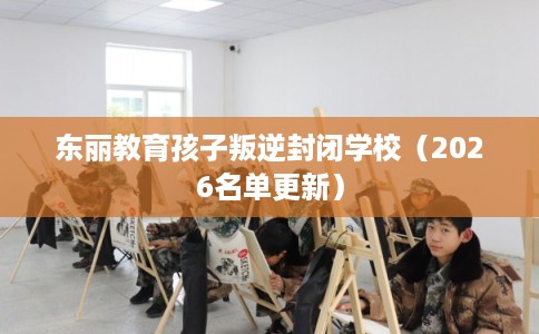 东丽教育孩子叛逆封闭学校（2026名单更新）