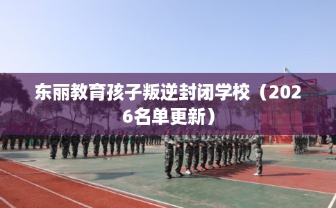 东丽教育孩子叛逆封闭学校（2026名单更新）