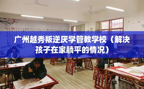 广州越秀叛逆厌学管教学校（解决孩子在家躺平的情况）