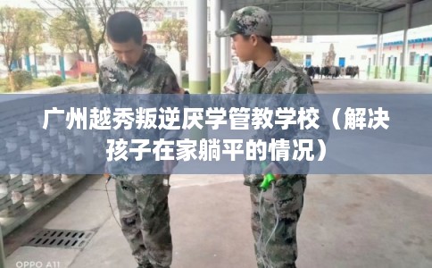 广州越秀叛逆厌学管教学校（解决孩子在家躺平的情况）