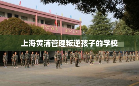 上海黄浦管理叛逆孩子的学校 上海黄浦管理叛逆孩子的学校