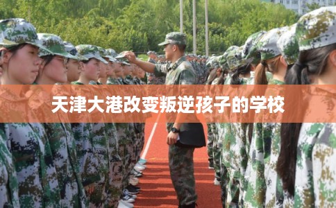 天津大港改变叛逆孩子的学校 天津大港改变叛逆孩子的学校