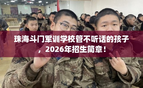 珠海斗门军训学校管不听话的孩子，2026年招生简章！