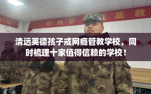 清远英德孩子戒网瘾管教学校,同时梳理十家值得信赖的学校! 清远英德孩子戒网瘾管教学校,同时梳理十家值得信赖的学校!