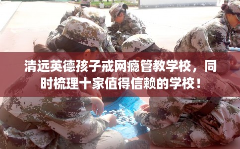 清远英德孩子戒网瘾管教学校,同时梳理十家值得信赖的学校! 清远英德孩子戒网瘾管教学校,同时梳理十家值得信赖的学校!