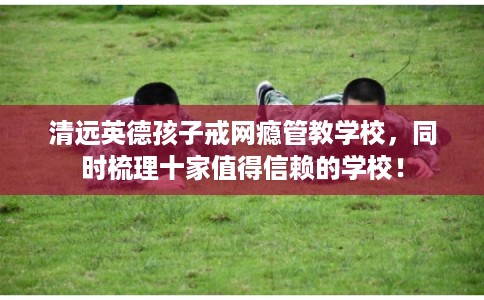 清远英德孩子戒网瘾管教学校，同时梳理十家值得信赖的学校！