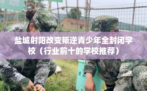 盐城射阳改变叛逆青少年全封闭学校（行业前十的学校推荐）