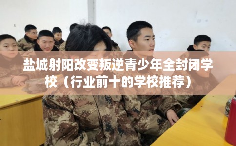 盐城射阳改变叛逆青少年全封闭学校（行业前十的学校推荐）