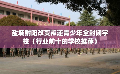 盐城射阳改变叛逆青少年全封闭学校（行业前十的学校推荐）