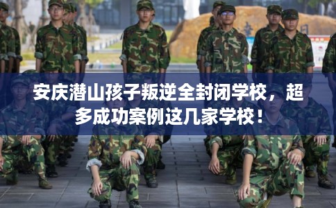 安庆潜山孩子叛逆全封闭学校，超多成功案例这几家学校！