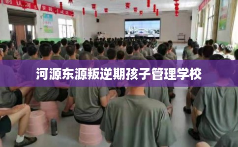 河源东源叛逆期孩子管理学校 河源东源叛逆期孩子管理学校