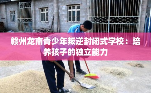赣州龙南青少年叛逆封闭式学校:培养孩子的独立能力 赣州龙南青少年叛逆封闭式学校:培养孩子的独立能力