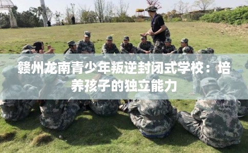 赣州龙南青少年叛逆封闭式学校:培养孩子的独立能力 赣州龙南青少年叛逆封闭式学校:培养孩子的独立能力