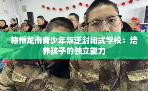 赣州龙南青少年叛逆封闭式学校：培养孩子的独立能力