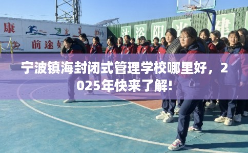 宁波镇海封闭式管理学校哪里好，2025年快来了解!