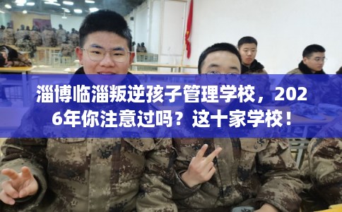 淄博临淄叛逆孩子管理学校,2026年你注意过吗?这十家学校! 淄博临淄叛逆孩子管理学校,2026年你注意过吗?这十家学校!