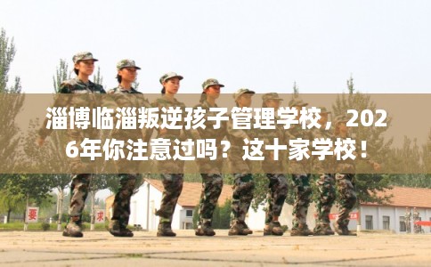 淄博临淄叛逆孩子管理学校,2026年你注意过吗?这十家学校! 淄博临淄叛逆孩子管理学校,2026年你注意过吗?这十家学校!