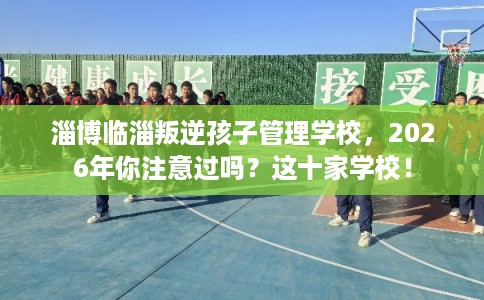 淄博临淄叛逆孩子管理学校，2026年你注意过吗？这十家学校！