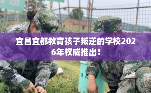 宜昌宜都教育孩子叛逆的学校2026年权威推出! 宜昌宜都教育孩子叛逆的学校2026年权威推出!