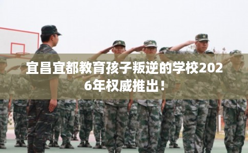 宜昌宜都教育孩子叛逆的学校2026年权威推出！