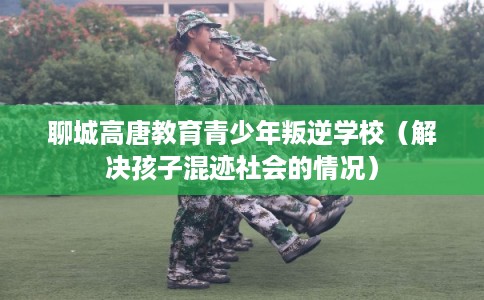 聊城高唐教育青少年叛逆学校(解决孩子混迹社会的情况) 聊城高唐教育青少年叛逆学校(解决孩子混迹社会的情况)