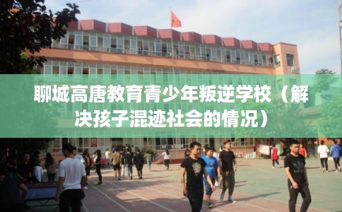 聊城高唐教育青少年叛逆学校（解决孩子混迹社会的情况）