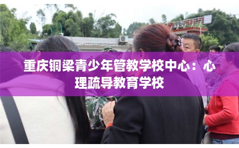 重庆铜梁青少年管教学校中心:心理疏导教育学校 重庆铜梁青少年管教学校中心:心理疏导教育学校