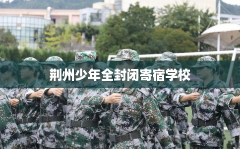 荆州少年全封闭寄宿学校 荆州少年全封闭寄宿学校
