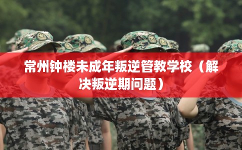常州钟楼未成年叛逆管教学校(解决叛逆期问题) 常州钟楼未成年叛逆管教学校(解决叛逆期问题)