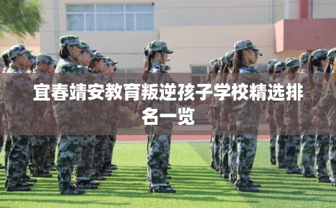 宜春靖安教育叛逆孩子学校精选排名一览 宜春靖安教育叛逆孩子学校精选排名一览