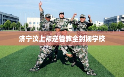 济宁汶上叛逆管教全封闭学校 济宁汶上叛逆管教全封闭学校