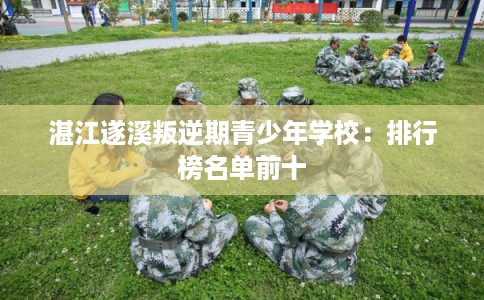 湛江遂溪叛逆期青少年学校:排行榜名单前十 湛江遂溪叛逆期青少年学校:排行榜名单前十