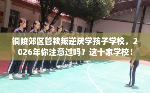 铜陵郊区管教叛逆厌学孩子学校,2026年你注意过吗?这十家学校! 铜陵郊区管教叛逆厌学孩子学校,2026年你注意过吗?这十家学校!