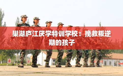 巢湖庐江厌学特训学校：挽救叛逆期的孩子