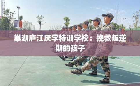 巢湖庐江厌学特训学校：挽救叛逆期的孩子