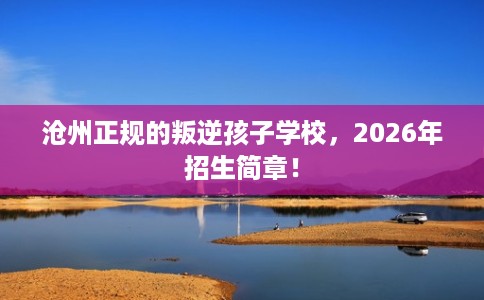 沧州正规的叛逆孩子学校，2026年招生简章！