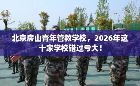 北京房山青年管教学校,2026年这十家学校错过亏大! 北京房山青年管教学校,2026年这十家学校错过亏大!