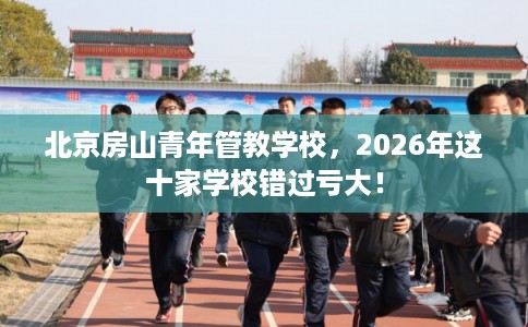 北京房山青年管教学校，2026年这十家学校错过亏大！