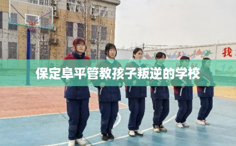 保定阜平管教孩子叛逆的学校