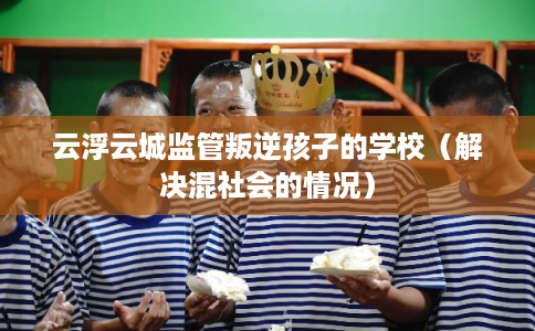 云浮云城监管叛逆孩子的学校（解决混社会的情况）
