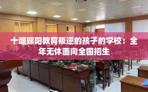 十堰郧阳教育叛逆的孩子的学校:全年无休面向全国招生 十堰郧阳教育叛逆的孩子的学校:全年无休面向全国招生