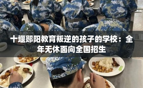 十堰郧阳教育叛逆的孩子的学校:全年无休面向全国招生 十堰郧阳教育叛逆的孩子的学校:全年无休面向全国招生