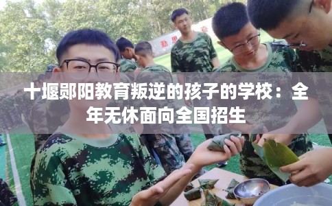 十堰郧阳教育叛逆的孩子的学校:全年无休面向全国招生 十堰郧阳教育叛逆的孩子的学校:全年无休面向全国招生