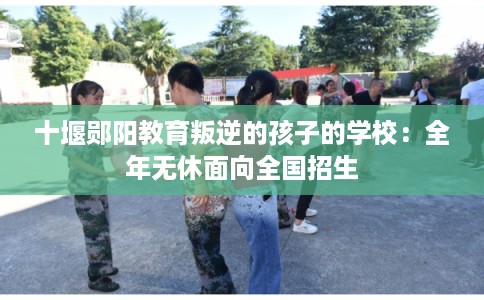 十堰郧阳教育叛逆的孩子的学校：全年无休面向全国招生