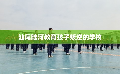 汕尾陆河教育孩子叛逆的学校