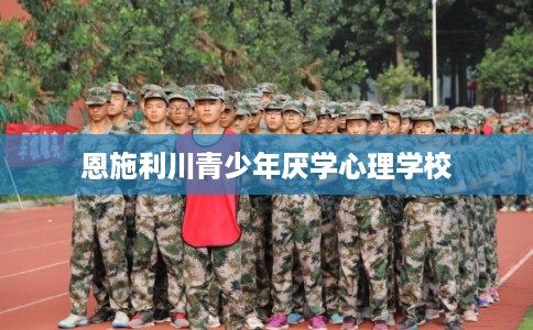 恩施利川青少年厌学心理学校