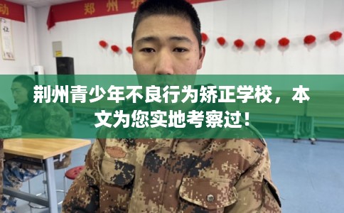 荆州青少年不良行为矫正学校，本文为您实地考察过！