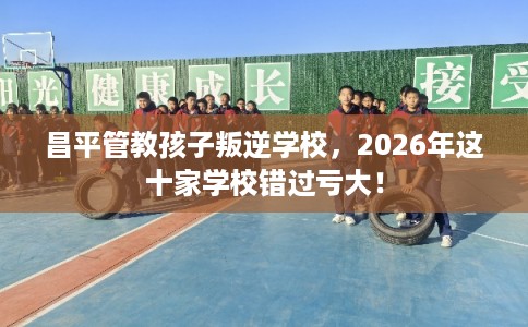 昌平管教孩子叛逆学校,2026年这十家学校错过亏大! 昌平管教孩子叛逆学校,2026年这十家学校错过亏大!