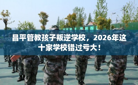 昌平管教孩子叛逆学校,2026年这十家学校错过亏大! 昌平管教孩子叛逆学校,2026年这十家学校错过亏大!